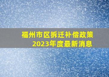 福州市区拆迁补偿政策2023年度最新消息