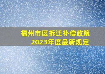 福州市区拆迁补偿政策2023年度最新规定