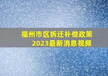 福州市区拆迁补偿政策2023最新消息视频