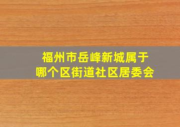 福州市岳峰新城属于哪个区街道社区居委会