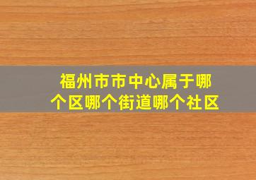 福州市市中心属于哪个区哪个街道哪个社区