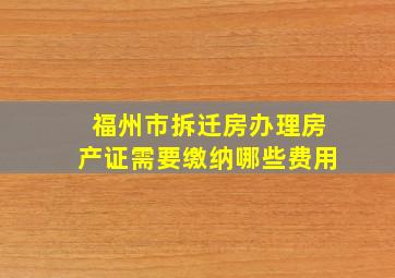 福州市拆迁房办理房产证需要缴纳哪些费用