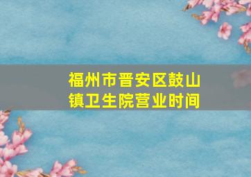 福州市晋安区鼓山镇卫生院营业时间