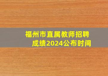 福州市直属教师招聘成绩2024公布时间