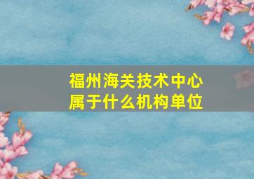 福州海关技术中心属于什么机构单位