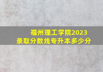 福州理工学院2023录取分数线专升本多少分