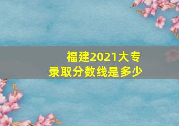 福建2021大专录取分数线是多少