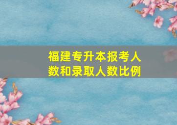 福建专升本报考人数和录取人数比例