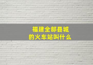 福建全部县城的火车站叫什么