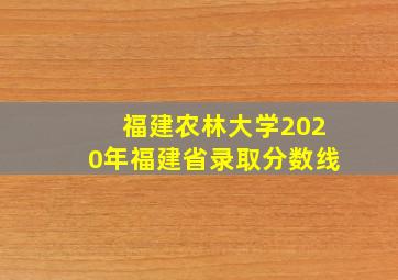 福建农林大学2020年福建省录取分数线