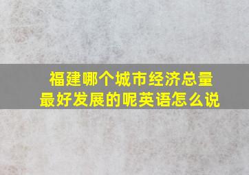 福建哪个城市经济总量最好发展的呢英语怎么说