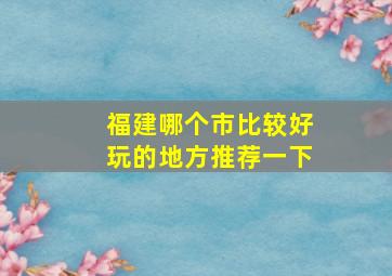 福建哪个市比较好玩的地方推荐一下