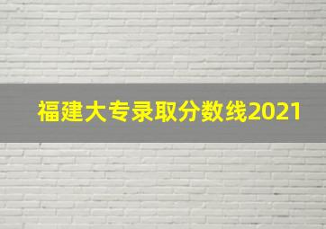 福建大专录取分数线2021