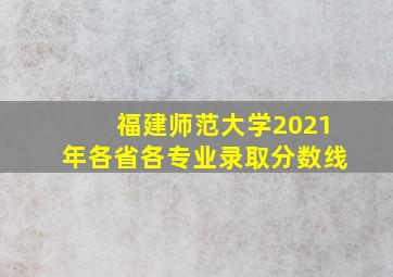 福建师范大学2021年各省各专业录取分数线