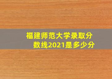 福建师范大学录取分数线2021是多少分