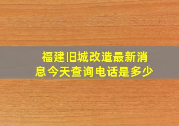 福建旧城改造最新消息今天查询电话是多少