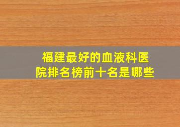 福建最好的血液科医院排名榜前十名是哪些