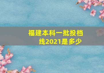 福建本科一批投档线2021是多少