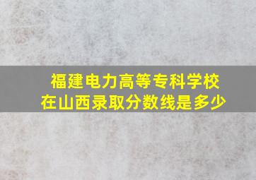 福建电力高等专科学校在山西录取分数线是多少