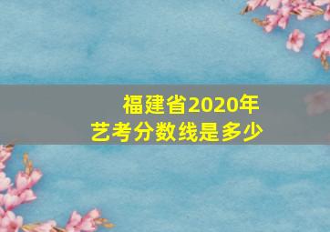 福建省2020年艺考分数线是多少