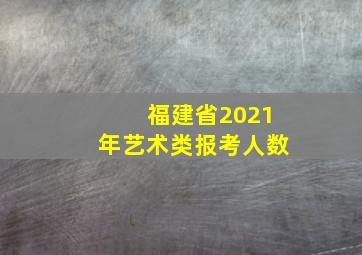 福建省2021年艺术类报考人数