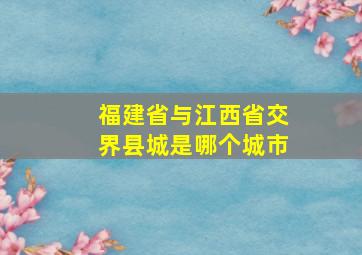 福建省与江西省交界县城是哪个城市