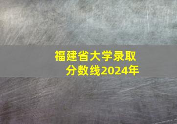 福建省大学录取分数线2024年