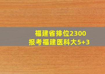 福建省排位2300报考福建医科大5+3