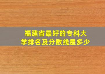 福建省最好的专科大学排名及分数线是多少