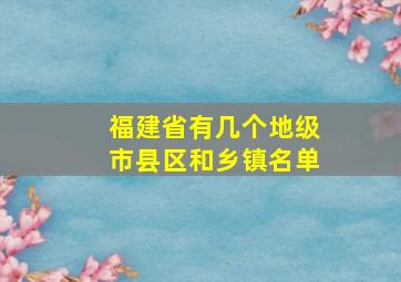 福建省有几个地级市县区和乡镇名单