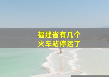 福建省有几个火车站停运了