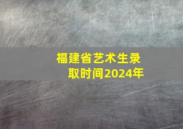 福建省艺术生录取时间2024年