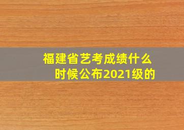 福建省艺考成绩什么时候公布2021级的