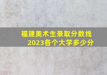 福建美术生录取分数线2023各个大学多少分