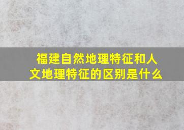 福建自然地理特征和人文地理特征的区别是什么