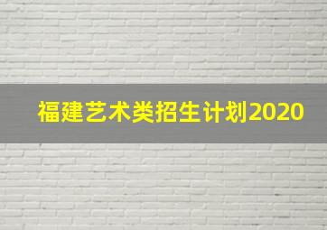 福建艺术类招生计划2020