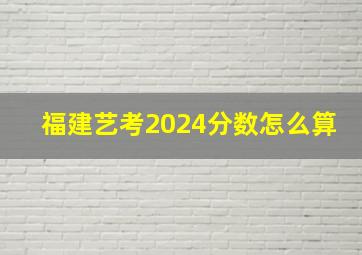 福建艺考2024分数怎么算