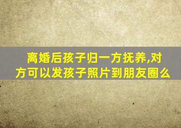 离婚后孩子归一方抚养,对方可以发孩子照片到朋友圈么