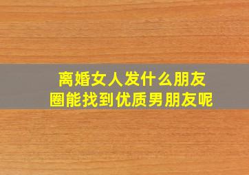 离婚女人发什么朋友圈能找到优质男朋友呢