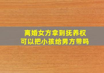 离婚女方拿到抚养权可以把小孩给男方带吗