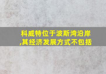 科威特位于波斯湾沿岸,其经济发展方式不包括