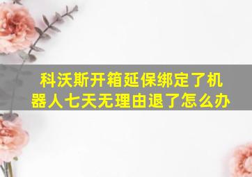 科沃斯开箱延保绑定了机器人七天无理由退了怎么办