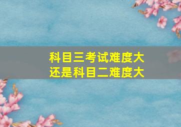 科目三考试难度大还是科目二难度大