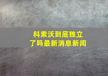 科索沃到底独立了吗最新消息新闻