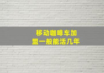 移动咖啡车加盟一般能活几年