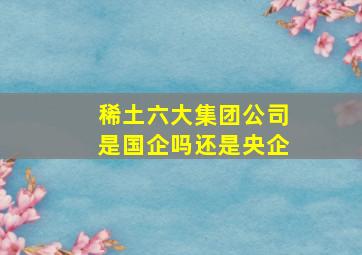 稀土六大集团公司是国企吗还是央企