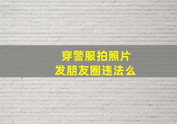 穿警服拍照片发朋友圈违法么