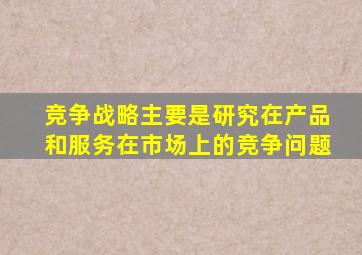 竞争战略主要是研究在产品和服务在市场上的竞争问题