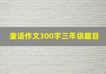 童话作文300字三年级题目