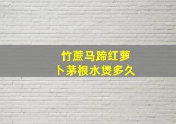 竹蔗马蹄红萝卜茅根水煲多久